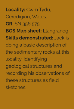 Locality: Cwm Tydu, Ceredigion, Wales. GR: SN 356 575 BGS Map sheet: Llangranog Skills demonstrated: Jack is doing a basic description of the sedimentary rocks at this locality, identifying geological structures and recording his observations of these structures as field sketches.