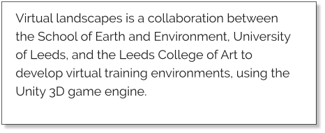 Virtual landscapes is a collaboration between the School of Earth and Environment, University of Leeds, and the Leeds College of Art to develop virtual training environments, using the Unity 3D game engine.
