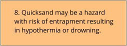 8. Quicksand may be a hazard with risk of entrapment resulting in hypothermia or drowning.