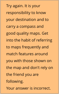 Try again. It is your responsibility to know your destination and to  carry a compass and good quality maps. Get into the habit of referring to maps frequently and match features around you with those shown on the map and don't rely on the friend you are following. Your answer is incorrect.