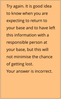 Try again. It is good idea to know when you are expecting to return to your base and to have left this information with a responsible person at your base, but this will not minimise the chance of getting lost. Your answer is incorrect.