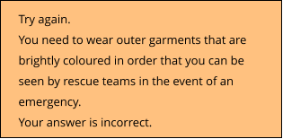Try again. You need to wear outer garments that are brightly coloured in order that you can be seen by rescue teams in the event of an emergency. Your answer is incorrect.