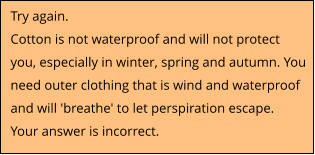 Try again.  Cotton is not waterproof and will not protect you, especially in winter, spring and autumn. You need outer clothing that is wind and waterproof and will 'breathe' to let perspiration escape. Your answer is incorrect.