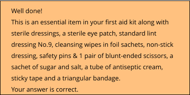 Well done!  This is an essential item in your first aid kit along with sterile dressings, a sterile eye patch, standard lint dressing No.9, cleansing wipes in foil sachets, non-stick dressing, safety pins & 1 pair of blunt-ended scissors, a sachet of sugar and salt, a tube of antiseptic cream, sticky tape and a triangular bandage. Your answer is correct.