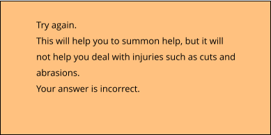 Try again. This will help you to summon help, but it will not help you deal with injuries such as cuts and abrasions. Your answer is incorrect.