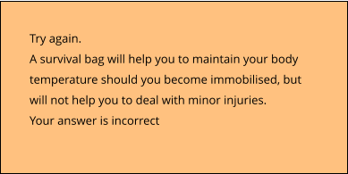 Try again.  A survival bag will help you to maintain your body temperature should you become immobilised, but will not help you to deal with minor injuries. Your answer is incorrect