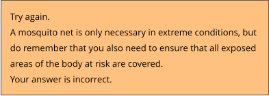 Try again.  A mosquito net is only necessary in extreme conditions, but  do remember that you also need to ensure that all exposed  areas of the body at risk are covered. Your answer is incorrect.