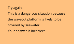 Try again.  This is a dangerous situation because  the wavecut platform is likely to be  covered by seawater. Your answer is incorrect.