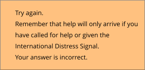 Try again.  Remember that help will only arrive if you  have called for help or given the  International Distress Signal. Your answer is incorrect.