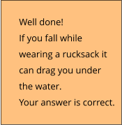 Well done!  If you fall while  wearing a rucksack it  can drag you under  the water. Your answer is correct.