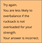 Try again.  You are less likely to  overbalance if the  rucksack is not  overloaded for your  strength. Your answer is incorrect.