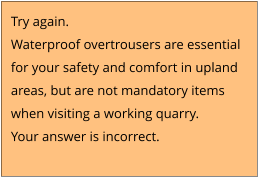 Try again.  Waterproof overtrousers are essential  for your safety and comfort in upland  areas, but are not mandatory items  when visiting a working quarry.  Your answer is incorrect.