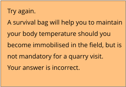 Try again.  A survival bag will help you to maintain  your body temperature should you  become immobilised in the field, but is not mandatory for a quarry visit. Your answer is incorrect.