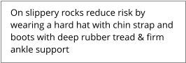 On slippery rocks reduce risk by  wearing a hard hat with chin strap and  boots with deep rubber tread & firm  ankle support