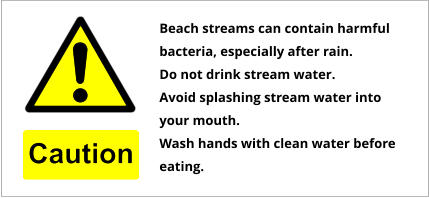 Beach streams can contain harmful bacteria, especially after rain. Do not drink stream water. Avoid splashing stream water into your mouth. Wash hands with clean water before eating.