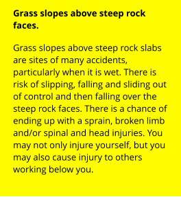 Grass slopes above steep rock faces. Grass slopes above steep rock slabs are sites of many accidents, particularly when it is wet. There is risk of slipping, falling and sliding out of control and then falling over the steep rock faces. There is a chance of ending up with a sprain, broken limb and/or spinal and head injuries. You may not only injure yourself, but you may also cause injury to others working below you.