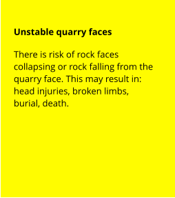 Unstable quarry faces There is risk of rock faces collapsing or rock falling from the quarry face. This may result in: head injuries, broken limbs, burial, death.