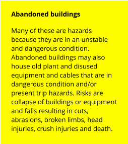 Abandoned buildings Many of these are hazards because they are in an unstable and dangerous condition. Abandoned buildings may also house old plant and disused equipment and cables that are in dangerous condition and/or  present trip hazards. Risks are collapse of buildings or equipment and falls resulting in cuts, abrasions, broken limbs, head injuries, crush injuries and death.