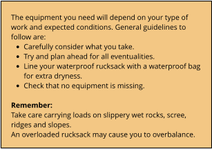 The equipment you need will depend on your type of work and expected conditions. General guidelines to follow are: •	Carefully consider what you take. •	Try and plan ahead for all eventualities. •	Line your waterproof rucksack with a waterproof bag for extra dryness. •	Check that no equipment is missing.  Remember: Take care carrying loads on slippery wet rocks, scree, ridges and slopes. An overloaded rucksack may cause you to overbalance.