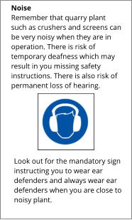 Look out for the mandatory sign instructing you to wear ear defenders and always wear ear defenders when you are close to noisy plant.  Noise Remember that quarry plant such as crushers and screens can be very noisy when they are in operation. There is risk of temporary deafness which may result in you missing safety instructions. There is also risk of permanent loss of hearing.