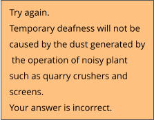 Try again.  Temporary deafness will not be  caused by the dust generated by  the operation of noisy plant  such as quarry crushers and  screens. Your answer is incorrect.