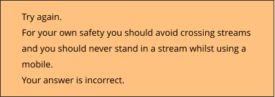 Try again.  For your own safety you should avoid crossing streams  and you should never stand in a stream whilst using a  mobile. Your answer is incorrect.