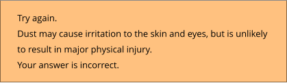 Try again.  Dust may cause irritation to the skin and eyes, but is unlikely  to result in major physical injury. Your answer is incorrect.