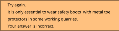 Try again.  It is only essential to wear safety boots  with metal toe  protectors in some working quarries. Your answer is incorrect.