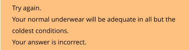 Try again.  Your normal underwear will be adequate in all but the  coldest conditions. Your answer is incorrect.