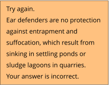 Try again.  Ear defenders are no protection  against entrapment and  suffocation, which result from  sinking in settling ponds or  sludge lagoons in quarries. Your answer is incorrect.