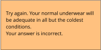 Try again. Your normal underwear will  be adequate in all but the coldest  conditions. Your answer is incorrect.