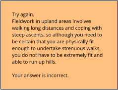 Try again.  Fieldwork in upland areas involves  walking long distances and coping with  steep ascents, so although you need to  be certain that you are physically fit  enough to undertake strenuous walks,  you do not have to be extremely fit and  able to run up hills.  Your answer is incorrect.