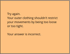 Try again.  Your outer clothing shouldn't restrict  your movements by being too loose  or too tight.  Your answer is incorrect.