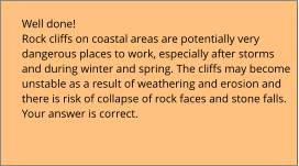 Well done!  Rock cliffs on coastal areas are potentially very  dangerous places to work, especially after storms  and during winter and spring. The cliffs may become  unstable as a result of weathering and erosion and  there is risk of collapse of rock faces and stone falls. Your answer is correct.
