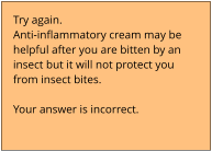 Try again.  Anti-inflammatory cream may be  helpful after you are bitten by an  insect but it will not protect you  from insect bites.   Your answer is incorrect.
