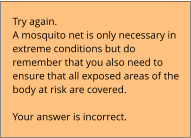 Try again.  A mosquito net is only necessary in extreme conditions but do remember that you also need to ensure that all exposed areas of the body at risk are covered.  Your answer is incorrect.