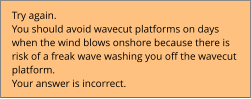 Try again.  You should avoid wavecut platforms on days  when the wind blows onshore because there is  risk of a freak wave washing you off the wavecut  platform. Your answer is incorrect.
