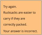 Try again. Rucksacks are easier to  carry if they are  correctly packed. Your answer is incorrect.