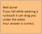 Well done!  If you fall while wearing a  rucksack it can drag you  under the water. Your answer is correct.