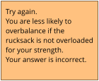 Try again.  You are less likely to  overbalance if the  rucksack is not overloaded for your strength. Your answer is incorrect.