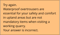 Try again.  Waterproof overtrousers are  essential for your safety and comfort  in upland areas but are not  mandatory items when visiting a  working quarry.  Your answer is incorrect.