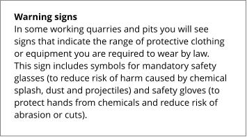 Warning signs In some working quarries and pits you will see signs that indicate the range of protective clothing or equipment you are required to wear by law. This sign includes symbols for mandatory safety glasses (to reduce risk of harm caused by chemical splash, dust and projectiles) and safety gloves (to protect hands from chemicals and reduce risk of abrasion or cuts).