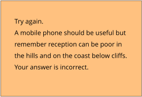 Try again.  A mobile phone should be useful but  remember reception can be poor in  the hills and on the coast below cliffs. Your answer is incorrect.