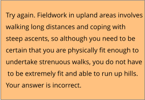 Try again. Fieldwork in upland areas involves  walking long distances and coping with  steep ascents, so although you need to be  certain that you are physically fit enough to  undertake strenuous walks, you do not have  to be extremely fit and able to run up hills. Your answer is incorrect.