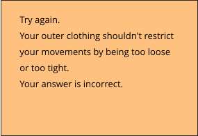 Try again.  Your outer clothing shouldn't restrict  your movements by being too loose  or too tight. Your answer is incorrect.