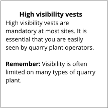 High visibility vests High visibility vests are mandatory at most sites. It is essential that you are easily seen by quarry plant operators.  Remember: Visibility is often limited on many types of quarry plant.