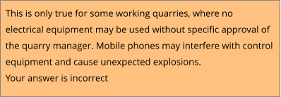 This is only true for some working quarries, where no  electrical equipment may be used without specific approval of  the quarry manager. Mobile phones may interfere with control  equipment and cause unexpected explosions. Your answer is incorrect