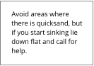 Avoid areas where there is quicksand, but if you start sinking lie down flat and call for help.