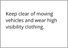 Keep clear of moving vehicles and wear high visibility clothing.