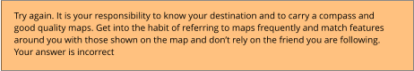 Try again. It is your responsibility to know your destination and to carry a compass and good quality maps. Get into the habit of referring to maps frequently and match features around you with those shown on the map and don’t rely on the friend you are following. Your answer is incorrect
